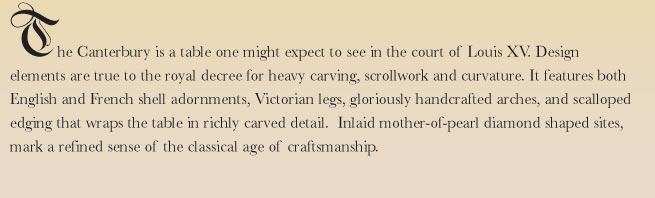 The Canterbury is a table one might expect to see in the court of Louis XV. Design elements are true to the royal decree for heavy carving, scrollwork and curvature. 
It features both English and French shell adornments, Victorian legs, gloriously handcrafted arches, and scalloped edging that wraps the table in richly carved detail.  Inlaid mother-of-pearl diamond shaped sites, mark a refined sense of the classical age of craftsmanship.
