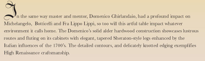In the same way master and mentor, Domenico Ghirlandaio, had a profound impact on Michelangelo,  Botticelli and Fra Lippo Lippi, so too will this artful table impact whatever environment it calls home. The Domenico's solid alder hardwood construction showcases lustrous routes and fluting on its cabinets with elegant, tapered Sheraton-style legs enhanced by the Italian influences of the 1700's. The detailed contours, and delicately knotted edging exemplifies High Renaissance craftsmanship.